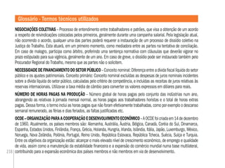 238
NEGOCIAÇÕES COLETIVAS – Processo de entendimento entre trabalhadores e patrões, que visa a obtenção de um acordo
a respeito de reivindicações colocadas pelos primeiros, geralmente durante uma campanha salarial. Pela legislação atual,
não ocorrendo o acordo, qualquer uma das partes poderá requerer a instauração de um processo de dissídio coletivo na
Justiça do Trabalho. Esta atuará, em um primeiro momento, como mediadora entre as partes na tentativa de conciliação.
Em caso de malogro, participa como árbitro, proferindo uma sentença normativa com cláusulas que deverão vigorar no
prazo estipulado para sua vigência, geralmente de um ano. Em caso de greve, o dissídio pode ser instaurado também pelo
Procurador Regional do Trabalho, mesmo que as partes não o solicitem.
NECESSIDADE DE FINANCIAMENTO DO SETOR PÚBLICO– Conceito nominal: Diferença entre a dívida ﬁscal líquida do setor
público e os ajustes patrimoniais. Conceito primário: Conceito nominal excluídas as despesas de juros nominais incidentes
sobre a dívida líquida do setor público, calculadas pelo critério de competência, e incluídas as receitas de juros relativas às
reservas internacionais. Utiliza-se a taxa média de câmbio para converter os valores expressos em dólares para reais.
NÚMERO DE HORAS PAGAS NA PRODUÇÃO – Número global de horas pagas pelo conjunto das indústrias num ano,
abrangendo as relativas à jornada mensal normal, as horas pagas aos trabalhadores horistas e o total de horas extras
pagas. Dessa forma, o termo inclui as horas pagas que não foram efetivamente trabalhadas, como por exemplo o descanso
semanal remunerado, as férias e dias feriados, as faltas justiﬁcadas etc.
OCDE–ORGANIZAÇÃOPARAACOOPERAÇÃOEDESENVOLVIMENTOECONÔMICO–AOCDEfoicriadaem14dedezembro
de 1960. Atualmente, os países membros são: Alemanha, Austrália, Áustria, Bélgica, Canadá, Coréia do Sul, Dinamarca,
Espanha, Estados Unidos, Finlândia, França, Grécia, Holanda, Hungria, Irlanda, Islândia, Itália, Japão, Luxemburgo, México,
Noruega, Nova Zelândia, Polônia, Portugal, Reino Unido, República Eslovaca, República Tcheca, Suécia, Suíça e Turquia.
Entre os objetivos da organização estão: alcançar o mais elevado nível de crescimento econômico, de emprego e qualidade
de vida, assim como a manutenção da estabilidade ﬁnanceira e a expansão do comércio mundial numa base multilateral,
contribuindo para a expansão econômica dos países membros e não membros em via de desenvolvimento.
Glossário - Termos técnicos utilizados
 