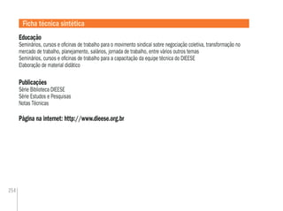 254
Educação
Seminários, cursos e oﬁcinas de trabalho para o movimento sindical sobre negociação coletiva, transformação no
mercado de trabalho, planejamento, salários, jornada de trabalho, entre vários outros temas
Seminários, cursos e oﬁcinas de trabalho para a capacitação da equipe técnica do DIEESE
Elaboração de material didático
Publicações
Série Biblioteca DIEESE
Série Estudos e Pesquisas
Notas Técnicas
Página na internet: http://www.dieese.org.br
Ficha técnica sintética
 