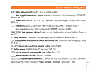 255
Guia de referências bibliográﬁcas
BACEN. Boletim do Banco Central, Brasília, DF, v. 31, n. 12, p. 1-208, dez. 1995.
______. Notas econômico-ﬁnanceiras para a imprensa: setor externo. Disponível em: <http://www.bacen.gov.br/?ECOIMPEXT>.
Acesso em: abr. 2007.
______. Relatório anual. Brasília, DF, v. 41, 2005. 225 p. Disponível em: <http://www.bacen.gov.br/?RED-BOLETIMANO>. Acesso
em: abr. 2007.
______. Relatório mensal, Brasília, DF. Disponível em: <http://www.bcb.gov.br/?BOLETIMHIST>. Acesso em: abr. 2007.
______. Séries temporais. Disponível em: <http://www.bacen.gov.br/?SERIETEMP>. Acesso em: abr. 2007.
BANCO MUNDIAL. World Development Indicators. Disponível em: <http://devdata.worldbank.org/query/default.htm>. Acesso em:
abr. 2007.
BLS. Foreign labor statistics. Disponível em: <http://www.bls.gov/ﬂs/hcompsupptabtoc.htm>. Acesso em: abr. 2007.
CEPAL. Balance preliminar de las economías de América Latina y el Caribe: 2005. Disponível em: <http://www.cepal.org>. Acesso
em: abr. 2007.
CNI; SEBRAE. Indicadores de competitividade na indústria brasileira. Brasília: CNI, 2005.
CPT. Conﬂitos no campo: Brasil 2006. Goiânia: CPT Nacional, abr. 2007. 236 p.
DIEESE. Índice do custo de vida no município de São Paulo. São Paulo, 2001 a 2006.
_______. Pesquisa nacional da cesta básica. São Paulo, 2003 a 2006.
DIEESE; SEADE. Pesquisa de orçamentos familiares: POF – 1994/95. São Paulo, 1996. São Paulo: SEADE. 1998. 304 p. Relatório.
DIEESE; SEADE; MTE; FAT e convênios regionais. Pesquisa de emprego e desemprego. São Paulo, 2003 a 2006.
 