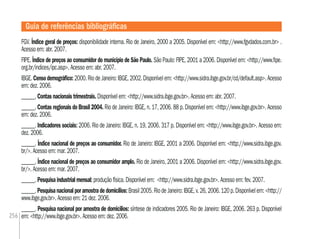 256
FGV. Índice geral de preços: disponibilidade interna. Rio de Janeiro, 2000 a 2005. Disponível em: <http://www.fgvdados.com.br> .
Acesso em: abr. 2007.
FIPE. Índice de preços ao consumidor do município de São Paulo. São Paulo: FIPE, 2001 a 2006. Disponível em: <http://www.ﬁpe.
org.br/indices/ipc.asp>. Acesso em: abr. 2007.
IBGE.Censodemográﬁco:2000.RiodeJaneiro:IBGE,2002.Disponívelem:<http://www.sidra.ibge.gov.br/cd/default.asp>.Acesso
em: dez. 2006.
______. Contas nacionais trimestrais. Disponível em: <http://www.sidra.ibge.gov.br>. Acesso em: abr. 2007.
______. Contas regionais do Brasil 2004. Rio de Janeiro: IBGE, n. 17, 2006. 88 p. Disponível em: <http://www.ibge.gov.br>. Acesso
em: dez. 2006.
______. Indicadores sociais: 2006. Rio de Janeiro: IBGE, n. 19, 2006. 317 p. Disponível em: <http://www.ibge.gov.br>. Acesso em:
dez. 2006.
______. Índice nacional de preços ao consumidor. Rio de Janeiro: IBGE, 2001 a 2006. Disponível em: <http://www.sidra.ibge.gov.
br/>. Acesso em: mar. 2007.
______. Índice nacional de preços ao consumidor amplo. Rio de Janeiro, 2001 a 2006. Disponível em: <http://www.sidra.ibge.gov.
br/>. Acesso em: mar. 2007.
______. Pesquisa industrial mensal: produção física. Disponível em: <http://www.sidra.ibge.gov.br>. Acesso em: fev. 2007.
______.Pesquisanacionalporamostradedomicílios:Brasil2005.RiodeJaneiro:IBGE,v.26,2006.120p.Disponívelem:<http://
www.ibge.gov.br>. Acesso em: 21 dez. 2006.
______. Pesquisa nacional por amostra de domicílios: síntese de indicadores 2005. Rio de Janeiro: IBGE, 2006. 263 p. Disponível
em: <http://www.ibge.gov.br>. Acesso em: dez. 2006.
Guia de referências bibliográﬁcas
 