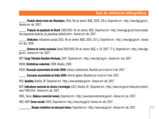 257
______. Produto interno bruto dos Municípios: 2004. Rio de Janeiro: IBGE, 2006. 235 p. Disponível em: <http://www.ibge.gov.br>.
Acesso em: abr. 2007.
______. Projeção da população do Brasil: 1980-2050. Rio de Janeiro: IBGE. Disponível em: <http://www.ibge.gov.br/home/estatis-
tica/populacao/projecao_da_populacao/default.shtm>. Acesso em: abr. 2007.
______. Sindicatos: indicadores sociais 2001. Rio de Janeiro: IBGE, 2003. 257 p. Disponível em: <http://www.ibge.gov.br>. Acesso
em: dez. 2006.
______. Sistema de contas nacionais: Brasil 2000-2005. Rio de Janeiro: IBGE, n. 19, 2007. 77 p. Disponível em: <http://www.ibge.
gov.br>. Acesso em: mar. 2007.
IBPT. Carga Tributária Brasileira Revisada. 2007. Disponível em: <http://www.ibpt.org.br>. Acesso em: mai. 2007.
INCRA. Estatísticas cadastrais: 1998. Brasília, 1999.
INESC. Execução orçamentária da União 2006: criança e adolescente. Recebido por e-mail em 4 abr. 2007.
______. Execução orçamentária da União 2006: reforma agrária. Recebido por e-mail em 4 abr. 2007.
IPEA. Ipeadata, Brasília, DF. Disponível em: <http://www.ipeadata.gov.br>. Acesso em: abr. 2007.
MCT. Indicadores nacionais de ciência e tecnologia: (C&T). Brasília, DF, Disponível em: <http://www.mct.gov.br/index.php/content/
view/7969.html>. Acesso em: abr. 2007.
MDIC. Secex. Balança comercial mensal. Disponível em: <http://www.desenvolvimento.gov.br>. Acesso em: jan. 2007.
MEC; INEP. Censo escolar: 2005. Disponível em: http://www.inep.gov.br. Acesso em: abr. 2007.
__________. Sinopse estatística da educação básica. Disponível em: <http://www.inep.gov.br>. Acesso em: abr. 2007.
Guia de referências bibliográﬁcas
 