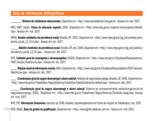 258
_________. Sistema de estatísticas educacionais. Disponível em: <http://www.edudatabrasil.inep.gov.br>. Acesso em: abr. 2007.
MEC; INEP; Deaes. Censo da educação superior: 2005. Disponível em: <http://www.inep.gov.br/superior/censosuperior/default.
asp>. Acesso em: mai. 2007
MPAS.Anuárioestatísticodaprevidênciasocial.Brasília,DF,2005.Disponívelem:<http://www.mpas.gov.br/pg_secundarias/previ-
dencia_social_13_01-A.asp>. Acesso em: jan. 2007.
______.Boletimestatísticodaprevidênciasocial.Brasília,DF,dez.2006.Disponívelem:<http://www.mpas.gov.br/pg_secundarias/
previdencia_social_13_05.asp> . Acesso em: abr. 2007.
MTE. Cadastro geral de empregados e desempregados: CAGED. Disponível em: <http://www.mte.gov.br/EstudiososPesquisadores/
PDET/Acesso/RaisOnLine.asp>. Acesso em: fev. 2007.
_____.Relaçãoanualdeinformaçõessociais:RAIS.Disponívelem:<http://www.mte.gov.br/EstudiososPesquisadores/PDET/Acesso/
RaisOnLine.asp>. Acesso em: abr. 2007.
_____.Coordenaçãogeraldosegurodesempregoeabonosalarial.Históricodoseguro-desemprego,Brasília,DF,2005.Disponívelem:
<http://www.mte.gov.br/Trabalhador/SeguroDesemp/Estatistica/DadosEstatisticos/default.asp>. Acesso em: abr. 2007.
_______. Coordenação geral do seguro desemprego e abono salarial. Sistema de acompanhamento estatístico-gerencial do
seguro-desemprego: SAEG.. Disponível em: <http://www.mte.gov.br/Trabalhador/SeguroDesemp/Conteudo/saeg.asp> Acesso
em: mar. 2007.
MTE; FAT. Informações ﬁnanceiras: exercício de 2006. Brasília: Coordenação-Geral do Fundo de Amparo ao Trabalhador, mar. 2007.
MTE; SIGAE. Base de gestão da qualiﬁcação. Disponível em: <http://www.bgmte.datamec.com.br>. Acesso em: mar. 2007.
Guia de referências bibliográﬁcas
 