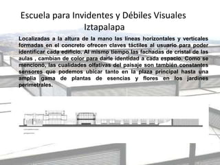 Escuela para Invidentes y Débiles Visuales
Iztapalapa
Localizadas a la altura de la mano las líneas horizontales y verticales
formadas en el concreto ofrecen claves táctiles al usuario para poder
identificar cada edificio. Al mismo tiempo las fachadas de cristal de las
aulas , cambian de color para darle identidad a cada espacio. Como se
mencionó, las cualidades olfativas del paisaje son también constantes
sensores que podemos ubicar tanto en la plaza principal hasta una
amplia gama de plantas de esencias y flores en los jardines
perimetrales.
 