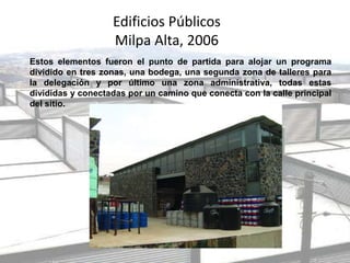 Edificios Públicos
Milpa Alta, 2006
Estos elementos fueron el punto de partida para alojar un programa
dividido en tres zonas, una bodega, una segunda zona de talleres para
la delegación y por último una zona administrativa, todas estas
divididas y conectadas por un camino que conecta con la calle principal
del sitio.
 