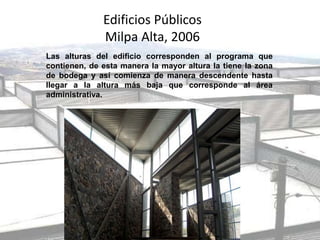 Edificios Públicos
Milpa Alta, 2006
Las alturas del edificio corresponden al programa que
contienen, de esta manera la mayor altura la tiene la zona
de bodega y así comienza de manera descendente hasta
llegar a la altura más baja que corresponde al área
administrativa.
 