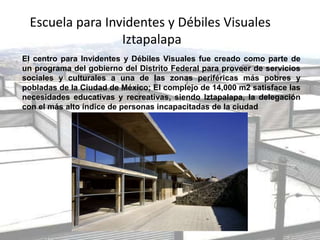 Escuela para Invidentes y Débiles Visuales
Iztapalapa
El centro para Invidentes y Débiles Visuales fue creado como parte de
un programa del gobierno del Distrito Federal para proveer de servicios
sociales y culturales a una de las zonas periféricas más pobres y
pobladas de la Ciudad de México; El complejo de 14,000 m2 satisface las
necesidades educativas y recreativas, siendo Iztapalapa, la delegación
con el más alto índice de personas incapacitadas de la ciudad
 