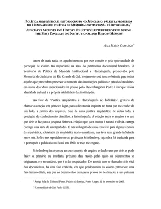 POLÍTICA ARQUIVÍSTICA E HISTORIOGRAFIA NO JUDICIÁRIO: PALESTRA PROFERIDA
DO I SEMINÁRIO DE POLÍTICA DE MEMÓRIA INSTITUCIONAL E HISTORIGRAFIA
*
JUDICIARY’S ARCHIVES AND HISTORY POLICITICS: LECTURE DELIVERED DURING
THE FIRST CONCLAVE ON INSTITUTIONAL AND HISTORY MEMORY
ANA MARIA CAMARGO
**
Antes de mais nada, os agradecimentos por este convite e pela oportunidade de
participar de evento tão importante na área do patrimônio documental brasileiro. O
Seminário de Política de Memória Institucional e Historiografia, promovido pelo
Memorial do Judiciário do Rio Grande do Sul, certamente será uma referência para todos
aqueles que pretendem preservar a memória das instituições públicas e privadas brasileiras,
em nome dos ideais mencionados há pouco pelo Desembargador Pedro Henrique: nossa
identidade cultural e a própria estabilidade das instituições.
Ao falar de “Política Arquivística e Historiografia no Judiciário”, gostaria de
chamar a atenção, em primeiro lugar, para a dicotomia implícita no tema que me coube: de
um lado, a prática dos arquivos, base de uma política arquivística; de outro lado, a
produção do conhecimento científico, a historiografia. A relação entre o arquivo e o uso
que dele se faz para a pesquisa histórica, relação que para muitos é natural e óbvia, carrega
consigo uma série de ambigüidades. E tais ambigüidades nos remetem para alguns teóricos
da arquivística, sobretudo da arquivística norte-americana, que teve uma grande influência
entre nós. Refiro-me especialmente ao professor Schellenberg, cuja obra foi traduzida para
o português e publicada no Brasil em 1960, se não me engano.
Schellenberg incorporou ao seu conceito de arquivo o duplo uso que dele se pode
fazer: o primário ou imediato, próximo das razões pelas quais os documentos se
originaram, e o secundário, que é o do pesquisador. De acordo com o chamado ciclo vital
dos documentos, há uma fase corrente, em que predominam os valores primários; uma
fase intermediária, em que os documentos cumprem prazos de destinação; e um patamar
* Antiga Sala do Tribunal Pleno, Palácio da Justiça, Porto Alegre, 12 de setembro de 2002.
** Universidade de São Paulo (USP).
 