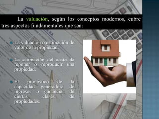  La valuación o estimación de
valor de la propiedad.
 La estimación del costo de
reponer o reproducir una
propiedad.
 El pronóstico de la
capacidad generadora de
ingresos o ganancias de
ciertas clases de
propiedades.
La valuación, según los conceptos modernos, cubre
tres aspectos fundamentales que son:
 