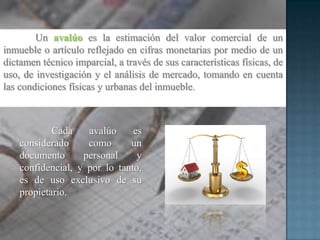 Un avalúo es la estimación del valor comercial de un
inmueble o artículo reflejado en cifras monetarias por medio de un
dictamen técnico imparcial, a través de sus características físicas, de
uso, de investigación y el análisis de mercado, tomando en cuenta
las condiciones físicas y urbanas del inmueble.
Cada avalúo es
considerado como un
documento personal y
confidencial, y por lo tanto,
es de uso exclusivo de su
propietario.
 
