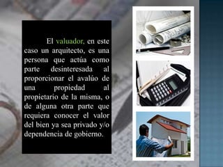 El valuador, en este
caso un arquitecto, es una
persona que actúa como
parte desinteresada al
proporcionar el avalúo de
una propiedad al
propietario de la misma, o
de alguna otra parte que
requiera conocer el valor
del bien ya sea privado y/o
dependencia de gobierno.
 