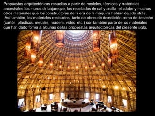 Propuestas arquitectónicas resueltas a partir de modelos, técnicas y materiales 
ancestrales los muros de bajareque, los repellados de cal y arcilla, el adobe y muchos 
otros materiales que los constructores de la era de la máquina habían dejado atrás. 
Así también, los materiales reciclados, tanto de obras de demolición como de desecho 
(cartón, plásticos, metales, madera, vidrio, etc.) son también parte de los materiales 
que han dado forma a algunas de las propuestas arquitectónicas del presente siglo. 
 