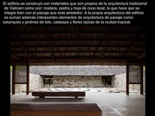 El edificio se construyó con materiales que son propios de la arquitectura tradicional 
de Vietnam como son: madera, piedra y hoja de coco local, lo que hace que se 
integre bien con el paisaje que está alrededor. A la propia arquitectura del edificio 
se suman además interesantes elementos de arquitectura de paisaje como: 
estanques y jardines de loto, calabaza y flores típicas de la ciudad tropical. 
 