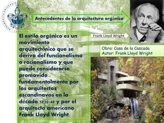 Antecedentes de la arquitectura orgánica 
El estilo orgánico es un 
movimiento 
arquitectónico que se 
deriva del funcionalismo 
o racionalismo y que 
puede considerarse 
promovido 
fundamentalmente por 
los arquitectos 
escandinavos en la 
década 1930-40 y por el 
arquitecto americano 
Frank Lloyd Wright. 
Frank Lloyd Wright 
Obra: Casa de la Cascada 
Autor: Frank Lloyd Wright 
 