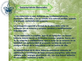Características Generales 
• Los materiales a usar debieran ser fundamentalmente 
materiales naturales y en su estado más natural posible, usando 
si se puede, materiales del entorno.. 
La concepción espacial y formal de la obra debe estar en 
armonía con su entorno y aceptar cambios y modificaciones 
inducidas por: 
a) Los materiales a emplear, que al ser naturales, no tienen 
todos la misma forma ni dimensión (troncos, piedras, barro, etc.) 
b) Su entorno y realidad física, que a veces no se conocen en su 
totalidad con anterioridad al proyecto. La idea de esto es ir 
siempre a favor de la naturaleza, y no en contra de ella. 
La habitabilidad de la obra, debería considerar sistemas de 
calefacción o ventilación de bajo consumo energético, tales como 
energía solar, energía geotérmica, etc., con una buena aislación 
en sus muros, ventanas y techo. 
 