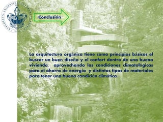 Conclusión 
La arquitectura orgánica tiene como principios básicos el 
buscar un buen diseño y el confort dentro de una buena 
vivienda, aprovechando las condiciones climatológicas 
para el ahorro de energía y distintos tipos de materiales 
para tener una buena condición climática. 
 