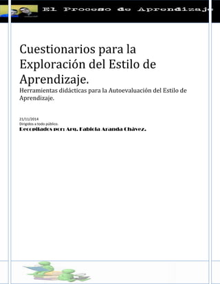 Cuestionarios para la Exploración del Estilo de Aprendizaje. 
Herramientas didácticas para la Autoevaluación del Estilo de Aprendizaje. 
21/11/2014 
Dirigidos a todo público. 
Recopilados por: Arq. Fabiola Aranda Chávez. 
 