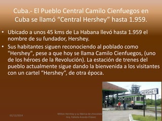 Cuba.- El Pueblo Central Camilo Cienfuegos en 
Cuba se llamó “Central Hershey” hasta 1.959. 
• Ubicado a unos 45 kms de La Habana llevó hasta 1.959 el 
nombre de su fundador, Hershey. 
• Sus habitantes siguen reconociendo al poblado como 
"Hershey", pese a que hoy se llama Camilo Cienfuegos, (uno 
de los héroes de la Revolución). La estación de trenes del 
pueblo actualmente sigue dando la bienvenida a los visitantes 
con un cartel “Hershey”, de otra época. 
02/12/2014 
Milton Hershey y su fábrica de chocolates.- 
Arq. Fabiola Aranda Chávez 
11 
 