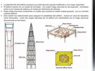 La planificación del edificio incorpora una estructura de soporte modificado y una mayor seguridad.
El edificio cuenta con un núcleo de hormigón , con cuatro mega columnas en las esquinas , vinculados
entre sí por correas de celosía y al núcleo por elementos de refuerzo.
Estas mega columnas comprenden un núcleo que consiste en soldar chapas gruesas , con un concreto
cubierta exterior.
Este diseño fue seleccionado para asegurar la estabilidad del edificio , incluso en caso de desastres
como terremotos ; como las cargas ejercidas por el edificio son transmitidos por la mega columnas
directamente en las bases .
 