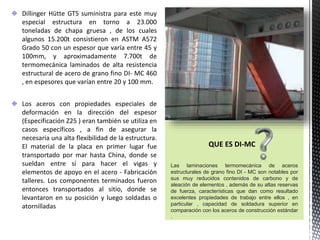 Dillinger Hütte GTS suministra para este muy
especial estructura en torno a 23.000
toneladas de chapa gruesa , de los cuales
algunos 15.200t consistieron en ASTM A572
Grado 50 con un espesor que varía entre 45 y
100mm, y aproximadamente 7.700t de
termomecánica laminados de alta resistencia
estructural de acero de grano fino DI- MC 460
, en espesores que varían entre 20 y 100 mm.
Los aceros con propiedades especiales de
deformación en la dirección del espesor
(Especificación Z25 ) eran también se utiliza en
casos específicos , a fin de asegurar la
necesaria una alta flexibilidad de la estructura.
El material de la placa en primer lugar fue
transportado por mar hasta China, donde se
sueldan entre sí para hacer el vigas y
elementos de apoyo en el acero - Fabricación
talleres. Los componentes terminados fueron
entonces transportados al sitio, donde se
levantaron en su posición y luego soldadas o
atornilladas
QUE ES DI-MC
Las laminaciones termomecánica de aceros
estructurales de grano fino DI - MC son notables por
sus muy reducidos contenidos de carbono y de
aleación de elementos , además de su altas reservas
de fuerza, características que dan como resultado
excelentes propiedades de trabajo entre ellos , en
particular , capacidad de soldadura superior en
comparación con los aceros de construcción estándar
.
 