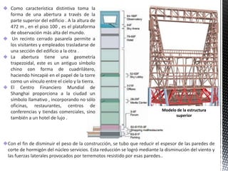 Como característica distintiva toma la
forma de una abertura a través de la
parte superior del edificio . A la altura de
472 m , en el piso 100 , es el plataforma
de observación más alta del mundo.
Un recinto cerrado pasarela permite a
los visitantes y empleados trasladarse de
una sección del edificio a la otra .
La abertura tiene una geometría
trapezoidal, este es un antiguo símbolo
chino con forma de cuadrilátero,
haciendo hincapié en el papel de la torre
como un vínculo entre el cielo y la tierra.
El Centro Financiero Mundial de
Shanghai proporciona a la ciudad un
símbolo llamativo , incorporando no sólo
oficinas, restaurantes, centros de
conferencias y tiendas comerciales, sino
también a un hotel de lujo .
Modelo de la estructura
superior
Con el fin de disminuir el peso de la construcción, se tubo que reducir el espesor de las paredes de
corte de hormigón del núcleo servicios. Esta reducción se logró mediante la disminución del viento y
las fuerzas laterales provocados por terremotos resistido por esas paredes..
 
