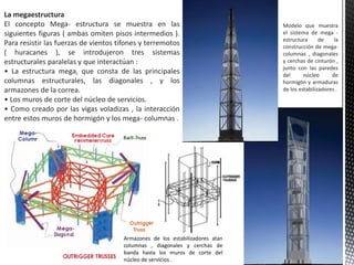 La megaestructura
El concepto Mega- estructura se muestra en las
siguientes figuras ( ambas omiten pisos intermedios ).
Para resistir las fuerzas de vientos tifones y terremotos
( huracanes ), se introdujeron tres sistemas
estructurales paralelas y que interactúan :
• La estructura mega, que consta de las principales
columnas estructurales, las diagonales , y los
armazones de la correa.
• Los muros de corte del núcleo de servicios.
• Como creado por las vigas voladizas , la interacción
entre estos muros de hormigón y los mega- columnas .
Armazones de los estabilizadores atan
columnas , diagonales y cerchas de
banda hasta los muros de corte del
núcleo de servicios .
Modelo que muestra
el sistema de mega -
estructura de la
construcción de mega-
columnas , diagonales
y cerchas de cinturón ,
junto con las paredes
del núcleo de
hormigón y armaduras
de los estabilizadores .
 