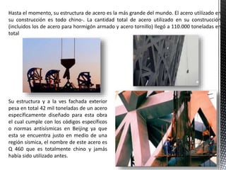 Hasta el momento, su estructura de acero es la más grande del mundo. El acero utilizado en
su construcción es todo chino-. La cantidad total de acero utilizado en su construcción
(incluidos los de acero para hormigón armado y acero tornillo) llegó a 110.000 toneladas en
total
Su estructura y a la ves fachada exterior
pesa en total 42 mil toneladas de un acero
específicamente diseñado para esta obra
el cual cumple con los códigos específicos
o normas antisísmicas en Beijing ya que
esta se encuentra justo en medio de una
región sísmica, el nombre de este acero es
Q 460 que es totalmente chino y jamás
había sido utilizado antes.
 