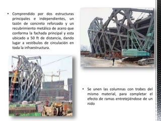 • Se unen las columnas con trabes del
mismo material, para completar el
efecto de ramas entretejiéndose de un
nido
• Comprendido por dos estructuras
principales e independientes, un
tazón de concreto reforzado y un
recubrimiento metálico de acero que
conforma la fachada principal y esta
ubicado a 50 ft de distancia, dando
lugar a vestíbulos de circulación en
toda la infraestructura.
 