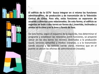 El edificio de la CCTV busca integrar en si mismo las funciones
administrativas, de producción y de transmisión de la Televisión
Central de China. Para ello, estas funciones se separaron de
acuerdo a diversos usos relacionados. De esta forma, el edificio se
organizo en base a dos torres en forma de L invertida, inclinadas y
unidas en la cima y en la base a forma de lazo.
De esta forma, según el esquema de la izquierda, tras determinar el
programa y establecer las relaciones entre funciones, se proyectó
ubicar en las dos torres los recintos destinados a la producción
(azul), servicios (amarillo) y medios (naranja), y a la transmisión
(verde oscuro) y las noticias (verde claro), mientras que en el
puente se ubican las oficinas de administración (rosado).
 