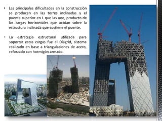 • Las principales dificultades en la construcción
se producen en las torres inclinadas y el
puente superior en L que las une, producto de
las cargas horizontales que actúan sobre la
estructura inclinada que sostiene el puente.
• La estrategia estructural utilizada para
soportar estas cargas fue el Diagrid, sistema
realizado en base a triangulaciones de acero,
reforzado con hormigón armado.
 