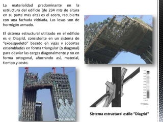 La materialidad predominante en la
estructura del edificio (de 234 mts de altura
en su parte mas alta) es el acero, recubierta
con una fachada vidriada. Las losas son de
hormigón armado.
El sistema estructural utilizado en el edificio
es el Diagrid, consistente en un sistema de
“exoesqueleto” basado en vigas y soportes
ensamblados en forma triangular (o diagonal)
para desviar las cargas diagonalmente y no en
forma ortogonal, ahorrando así, material,
tiempo y costo.
Sistema estructural estilo “Diagrid”
 