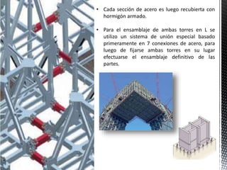 • Cada sección de acero es luego recubierta con
hormigón armado.
• Para el ensamblaje de ambas torres en L se
utilizo un sistema de unión especial basado
primeramente en 7 conexiones de acero, para
luego de fijarse ambas torres en su lugar
efectuarse el ensamblaje definitivo de las
partes.
 
