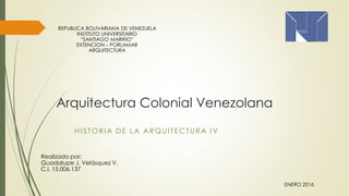 Arquitectura Colonial Venezolana
HI STORIA DE LA ARQUITECTURA I V
Realizado por:
Guadalupe J. Velásquez V.
C.I. 15.006.137
REPUBLICA BOLIVARIANA DE VENEZUELA
INSTITUTO UNIVERSITARIO
“SANTIAGO MARIÑO”
EXTENCION – PORLAMAR
ARQUITECTURA
ENERO 2016
 