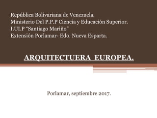 República Bolivariana de Venezuela.
Ministerio Del P.P.P Ciencia y Educación Superior.
I.UI.P “Santiago Mariño”
Extensión Porlamar- Edo. Nueva Esparta.
ARQUITECTUERA EUROPEA.
Porlamar, septiembre 2017.
 
