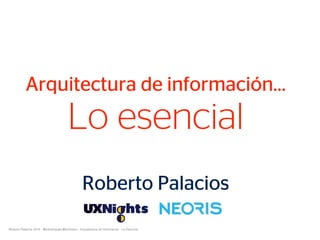 Roberto Palacios 2018 - @robertopala @somosux - Arquitectura de Información - Lo Esencial
Arquitectura de información…
Lo esencial
Roberto Palacios
 
