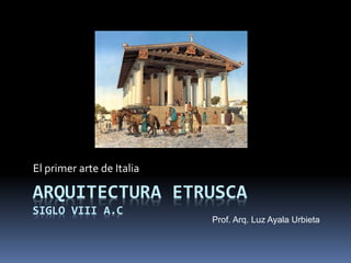 ARQUITECTURA ETRUSCA
SIGLO VIII A.C
El primer arte de Italia
Prof. Arq. Luz Ayala Urbieta
 