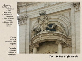Sant’Andrea al Quirinale   1. Entrance 2. Altar of St Stanislaus Kostka 3. High altar 4. Entrance to noviciate 5. Chapel of the Passion 6. Chapel of St Francis Xavier Planta elíptica coronada con cúpula Fachada ordenes clásicos y frontones 