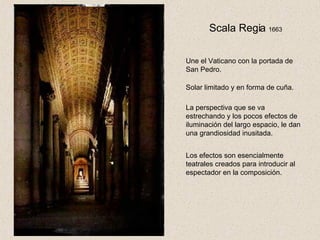 Scala Regia  1663 Une el Vaticano con la portada de San Pedro. Solar limitado y en forma de cuña. La perspectiva que se va estrechando y los pocos efectos de iluminación del largo espacio, le dan una grandiosidad inusitada. Los efectos son esencialmente teatrales creados para introducir al espectador en la composición. 