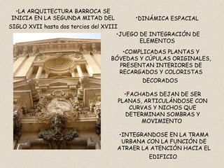 DINÁMICA ESPACIAL   JUEGO DE INTEGRACIÓN DE ELEMENTOS  COMPLICADAS PLANTAS Y BÓVEDAS Y CÚPULAS ORIGINALES, PRESENTAN INTERIORES DE RECARGADOS Y COLORISTAS DECORADOS   FACHADAS DEJAN DE SER PLANAS, ARTICULÁNDOSE CON CURVAS Y NICHOS QUE DETERMINAN SOMBRAS Y MOVIMIENTO  INTEGRAN DOSE  EN LA TRAMA URBANA CON LA FUNCIÓN DE ATRAER LA ATENCIÓN HACIA EL EDIFICIO   LA ARQUITECTURA BARROCA SE INICIA EN LA SEGUNDA MITAD DEL SIGLO XVII hasta dos tercios del XVIII   