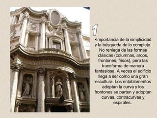 Importancia de la simplicidad y la búsqueda de lo complejo. No reniega de las formas clásicas (columnas, arcos, frontones, frisos), pero las transforma de manera fantasiosa. A veces el edificio llega a ser como una gran escultura. Los entablamentos adoptan la curva y los frontones se parten y adoptan curvas, contracurvas y espirales.   1 