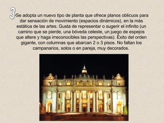 Se adopta un nuevo tipo de planta que ofrece planos oblicuos para dar sensación de movimiento (espacios dinámicos), en la más estática de las artes. Gusta de representar o sugerir el infinito (un camino que se pierde, una bóveda celeste, un juego de espejos que altere y haga irreconocibles las perspectivas). Éxito del orden gigante, con columnas que abarcan 2 o 3 pisos. No faltan los campanarios, solos o en pareja, muy decorados.   3 