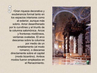Gran riqueza decorativa y exuberancia formal tanto en los espacios interiores como al exterior, aunque más sobrio. Amor desenfrenado por lo curvilíneo y el triunfo de la columna salomónica. Arcos y frontones mixtilíneos, ventanas ovaladas. El arco descansa sobre la columna por medio de un entablamento (al modo romano), o descansa directamente sobre el capitel (modo bizantino). Ambos modos fueron empleados en el Renacimiento. 5 