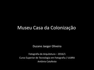Duzane Jaeger Oliveira
Fotografia de Arquitetura – 2016/1
Curso Superior de Tecnologia em Fotografia / ULBRA
Antônio Catafesto
Museu Casa da Colonização
 