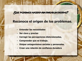 ¿Que podemos hacer para trazar un destino? Reconoce el origen de los problemas. Entender las necesidades Ser claro y preciso Corregir las percepciones distorsionadas,  Comprender que es trabajo. Disipar antagonismos sociales y personales.  Crear una relación de confianza duradera 