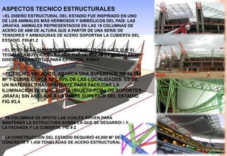 ASPECTOS TECNICO ESTRUCTURALESEL DISEÑO ESTRUCTURAL DEL ESTADIO FUE INSPIRADO EN UNO DE LOS ANIMALES MÁS HERMOSOS Y SIMBÓLICOS DEL PAÍS: LAS JIRAFAS, ANIMALES REPRESENTADOS EN LAS 18 COLUMNAS DE ACERO DE 48M DE ALTURA QUE A PARTIR DE UNA SERIE DE TENSORES Y ARMADURAS DE ACERO SOPORTAN LA CUBIERTA DEL ESTADIO. FIG #1,2EL PESO DE LA CUBIERTA ES DE 55KG/M², LO QUE HACE QUE EL TECHO SEA MUY LIGERO, LO QUE FIJÓ UN NUEVO ESTÁNDAR EN EL DISEÑO DE CUBIERTAS PARA ESTADIOS.  FIG# 4EL TECHO, VOLADIZO, ABARCA UNA SUPERFICIE DE 22.500 M² Y CUBRE CERCA DEL 95% DE LAS LOCALIDADES. ES DE UN MATERIAL TRANSPARENTE PARA FACILITAR LA ILUMINACIÓN EL CUAL FLOTA (SUJETO POR LOS SOPORTES-JIRAFA) SIN ANCLAJE A LA PARTE SUPERIOR DEL ESTADIO. FIG #3,418 COLUMNAS DE APOYO LAS CUALES SIRVEN PARA MANTENER LA ESTRUCTURA SOBRE LA QUE SE DESARROLLA LA FACHADA Y LA CUBIERTA. FIG # 2LA CONSTRUCCIÓN DEL ESTADIO REQUIRIÓ 45,000 M3 DE CONCRETO Y 1,450 TONELADAS DE ACERO ESTRUCTURAL