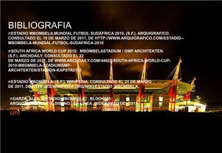 BIBLIOGRAFIAESTADIO MBOMBELA,MUNDIAL FUTBOL SUDÁFRICA 2010. (S.F.). ARQUIGRAFICO. CONSULTADO EL 19 DE MARZO DE 2011, DE HTTP://WWW.ARQUIGRAFICO.COM/ESTADIO--MBOMBELA-MUNDIAL-FUTBOL-SUDAFRICA-2010.SOUTH AFRICA WORLD CUP 2010:  MBOMBELASTADIUM / GMP ARCHITEKTEN. (S.F.). ARCHDAILY. CONSULTADO EL 22DE MARZO DE 2011, DE WWW.ARCHDAILY.COM/44625/SOUTH-AFRICA-WORLD-CUP-2010-MBOMBELA-STADIUMGMP-ARCHITEKTEN/STADION-KAPSTADT-3/ESTADIO MBOMBELA. (S.F.). WIKIPEDIA. CONSULTADO EL 21 DE MARZO DE 2011, DE HTTP://ES.WIKIPEDIA.ORG/WIKI/ESTADIO_MBOMBELA.GARZA, ALEN.”ESTADIO MBOMBELA ”. BLOOKIWI: ARQUITECTURA,ARTE,DISENO.  EN LINEA. 20DEMARZO DEL 2011.WWW.BLOOKIWI.COM/OBRAS-ARQUITECTONICAS/DEPORTES/ESTADIO-SOCCER-CITY/