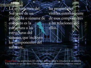 •   La arquitectura del   •                    las propiedades
    Software de un                             visibles externamente
    programa o sistema de                      de esos componentes
    computo es la                              y las relaciones de
    estructura o las                           ellos.
    estructuras del
    sistema, que incluyen
    los componentes del
    software,


Punto Clave: La arquitectura del software debe modelar la estructura de un sistema
Y la manera en que los datos y los componentes procedimentales colaboran entre si
 