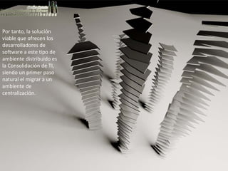 Por tanto, la solución 
viable que ofrecen los 
desarrolladores de 
software a este tipo de 
ambiente distribuido es 
la Consolidación de TI, 
siendo un primer paso 
natural el migrar a un 
ambiente de 
centralización.
 