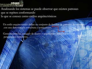 Analizando los sistemas se puede observar que existen patrones
que se repiten conformando
lo que se conoce como estilos arquitectónicos.

 Un estilo arquitectónico define un conjunto de familias de patrones de software
 con una determinada estructura y restricciones.

 Generalmente los patrones de diseño y arquitectura definen soluciones
 para medios repetitivos.
 
