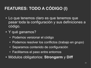 FEATURES: TODO A CÓDIGO (I)
●

●

Lo que tenemos claro es que tenemos que
pasar toda la configuración y sus definiciones a
código.
Y qué ganamos?
●
●

Podemos resolver los conflictos (trabajo en grupo)

●

Separamos contenido de configuración

●

●

Podemos versionar el código

Facilitamos el paso entre entornos

Módulos obligatorios: Strongarm y Diff
14

 