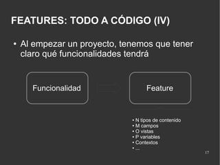 FEATURES: TODO A CÓDIGO (IV)
●

Al empezar un proyecto, tenemos que tener
claro qué funcionalidades tendrá

Funcionalidad

Feature

N tipos de contenido
● M campos
● O vistas
● P variables
● Contextos
● ...
●

17

 